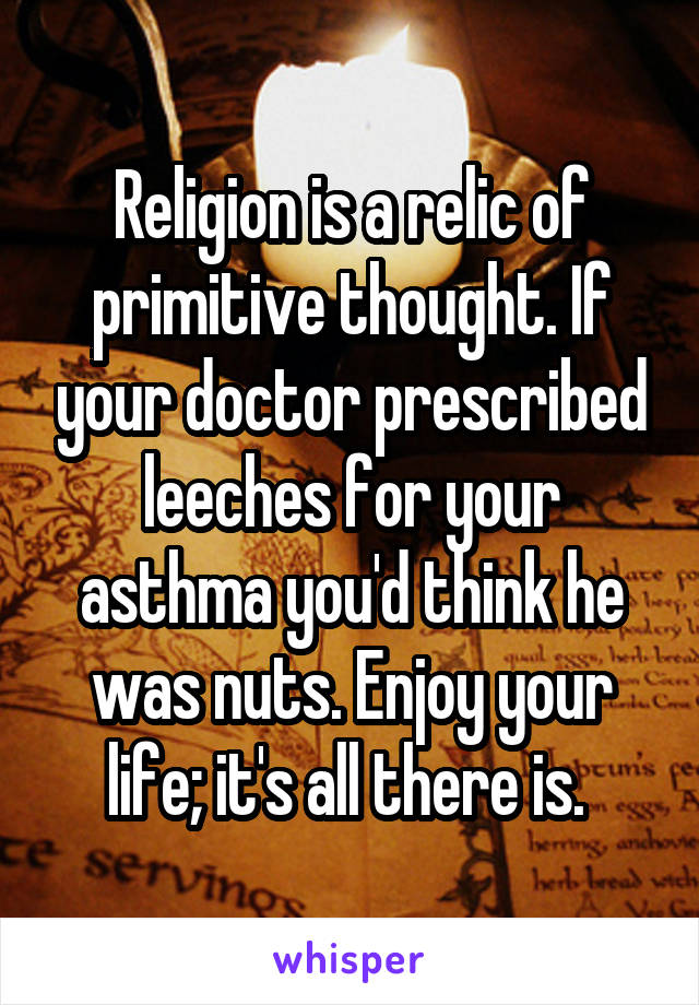 Religion is a relic of primitive thought. If your doctor prescribed leeches for your asthma you'd think he was nuts. Enjoy your life; it's all there is. 