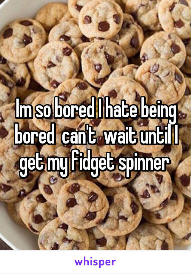 Im so bored I hate being bored  can't  wait until I get my fidget spinner 