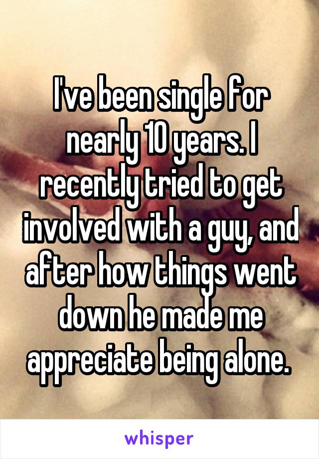 I've been single for nearly 10 years. I recently tried to get involved with a guy, and after how things went down he made me appreciate being alone. 