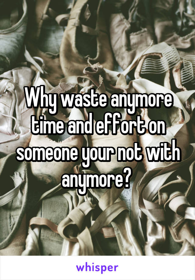 Why waste anymore time and effort on someone your not with anymore? 