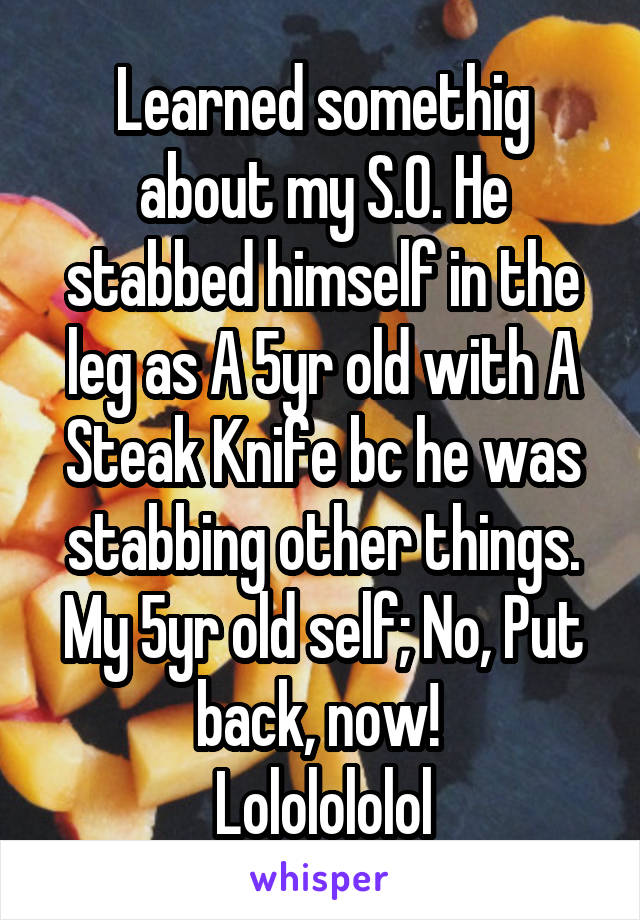 Learned somethig about my S.O. He stabbed himself in the leg as A 5yr old with A Steak Knife bc he was stabbing other things.
My 5yr old self; No, Put back, now! 
Lololololol