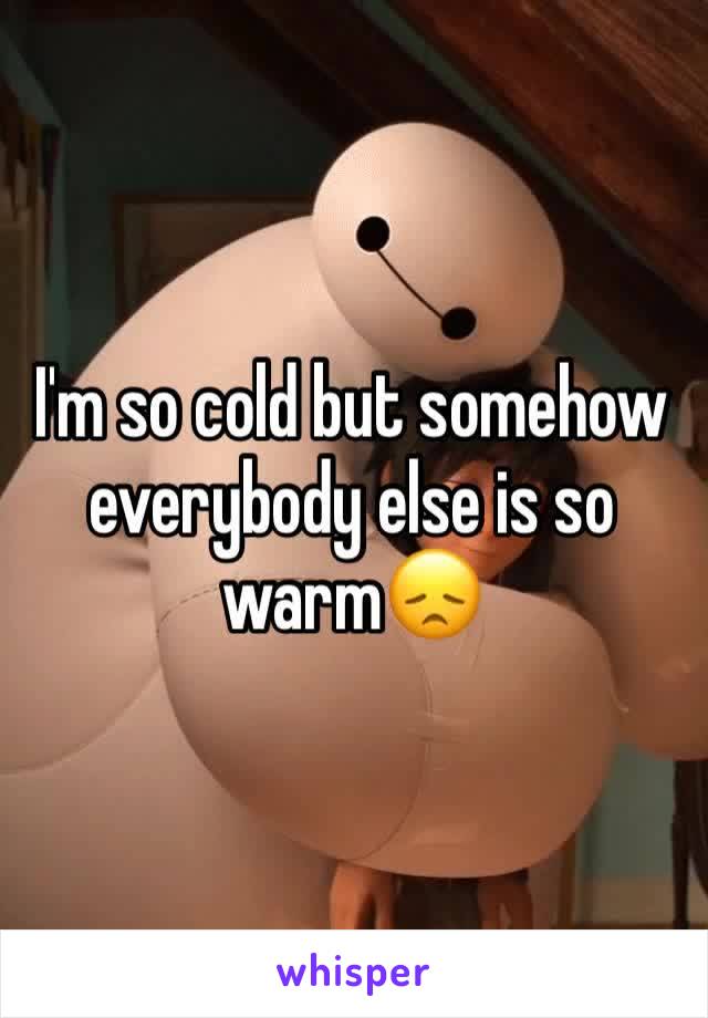 I'm so cold but somehow everybody else is so warm😞