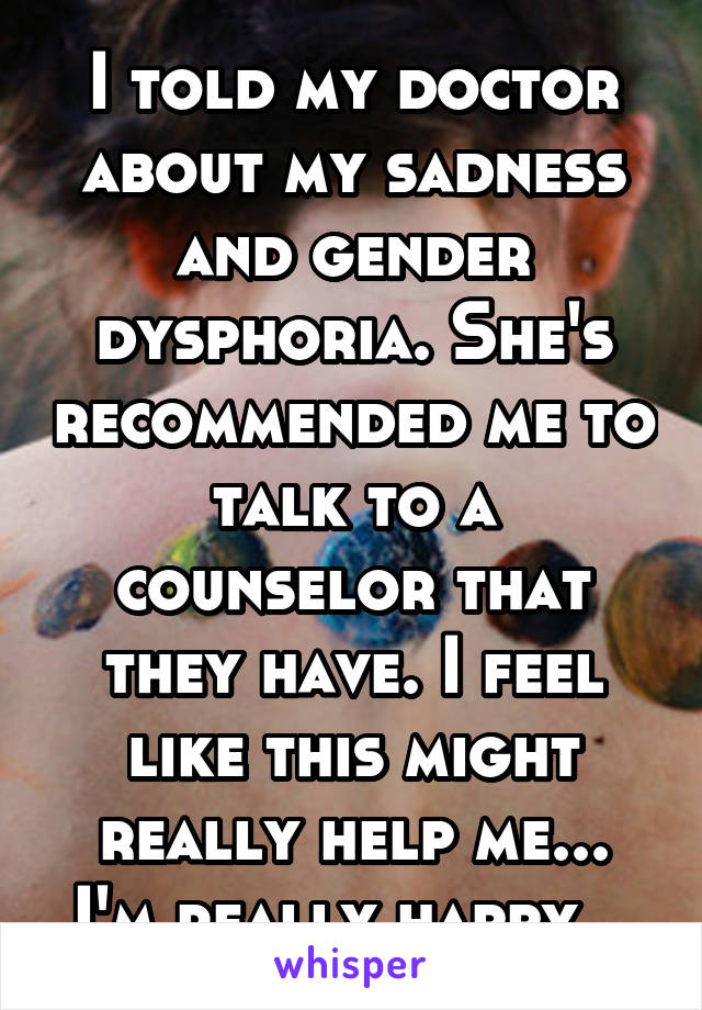 I told my doctor about my sadness and gender dysphoria. She's recommended me to talk to a counselor that they have. I feel like this might really help me... I'm really happy...