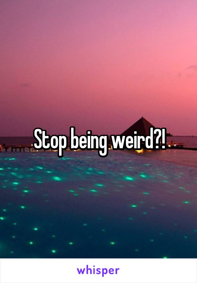 Stop being weird?!