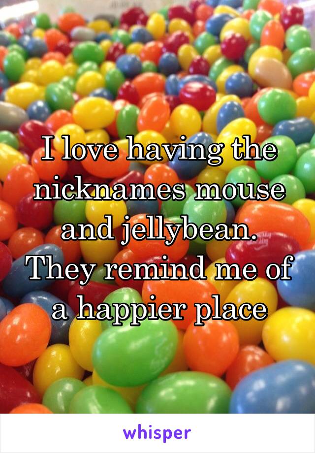 I love having the nicknames mouse and jellybean. They remind me of a happier place