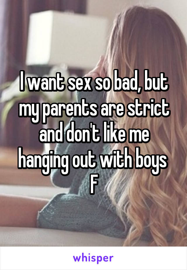 I want sex so bad, but my parents are strict and don't like me hanging out with boys 
F