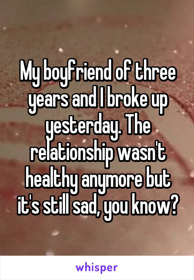 My boyfriend of three years and I broke up yesterday. The relationship wasn't healthy anymore but it's still sad, you know?