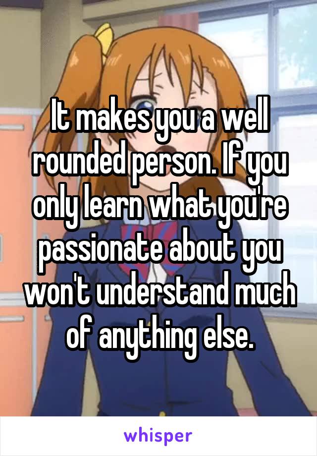 It makes you a well rounded person. If you only learn what you're passionate about you won't understand much of anything else.