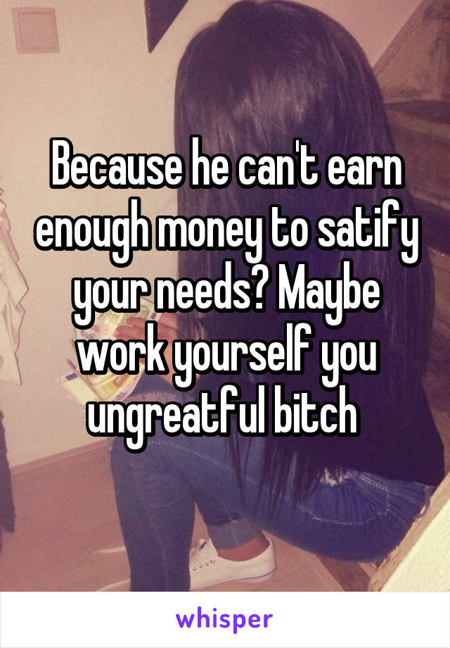 Because he can't earn enough money to satify your needs? Maybe work yourself you ungreatful bitch 
