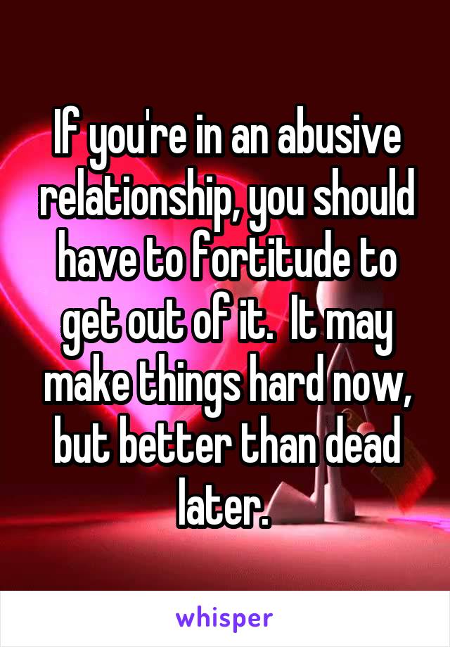 If you're in an abusive relationship, you should have to fortitude to get out of it.  It may make things hard now, but better than dead later. 