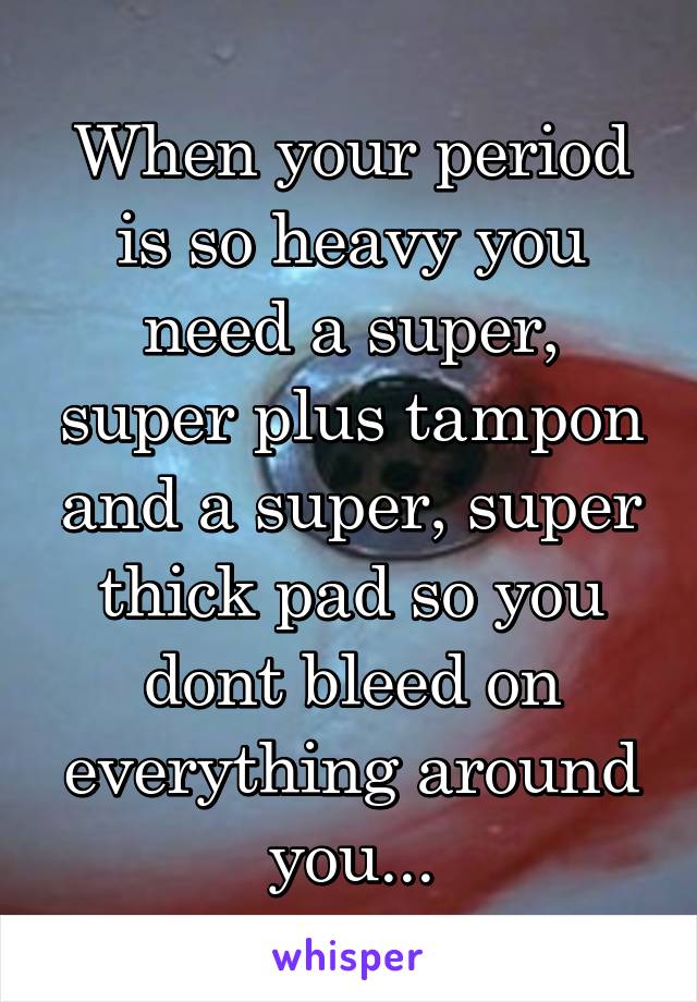 When your period is so heavy you need a super, super plus tampon and a super, super thick pad so you dont bleed on everything around you...