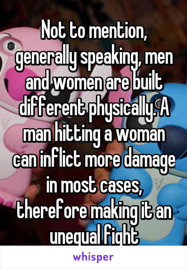 Not to mention, generally speaking, men and women are built different physically. A man hitting a woman can inflict more damage in most cases, therefore making it an unequal fight