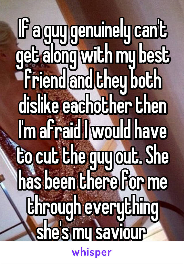 If a guy genuinely can't get along with my best friend and they both dislike eachother then I'm afraid I would have to cut the guy out. She has been there for me through everything she's my saviour 