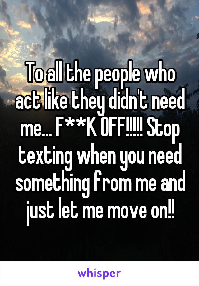 To all the people who act like they didn't need me... F**K OFF!!!!! Stop texting when you need something from me and just let me move on!!