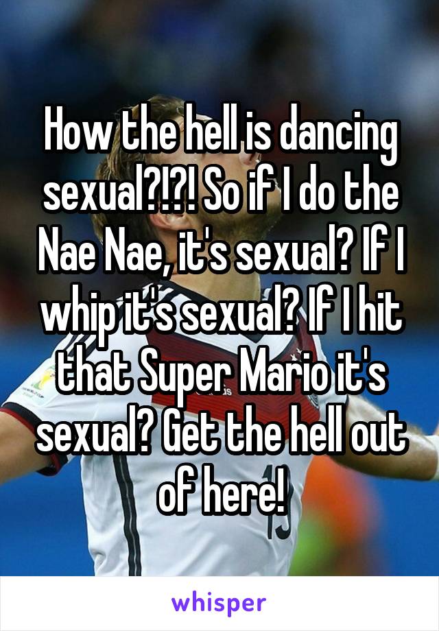 How the hell is dancing sexual?!?! So if I do the Nae Nae, it's sexual? If I whip it's sexual? If I hit that Super Mario it's sexual? Get the hell out of here!