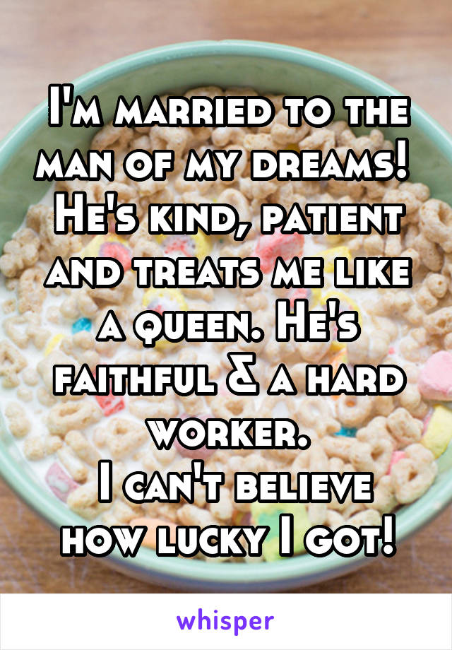 I'm married to the man of my dreams! 
He's kind, patient and treats me like a queen. He's faithful & a hard worker.
 I can't believe how lucky I got!