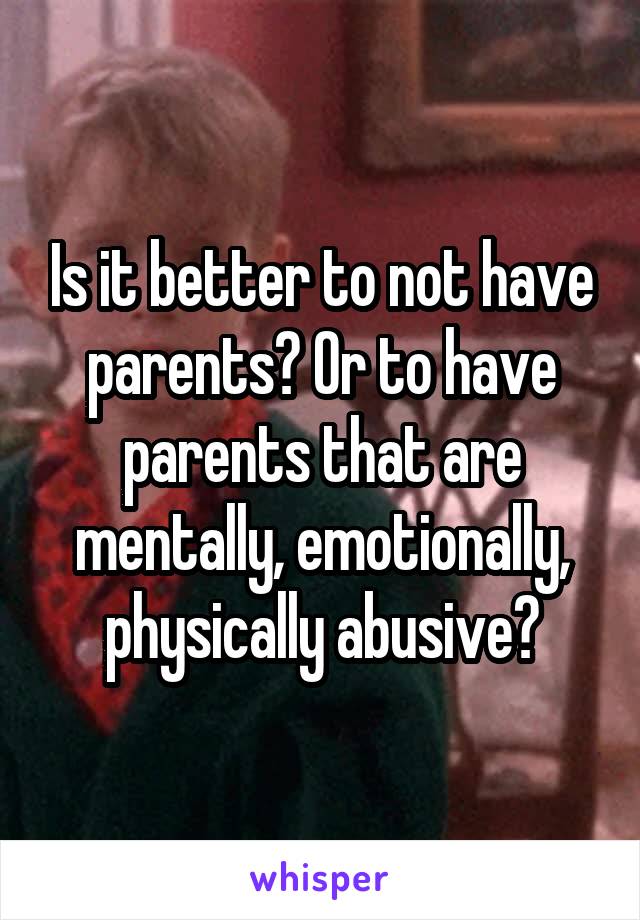 Is it better to not have parents? Or to have parents that are mentally, emotionally, physically abusive?