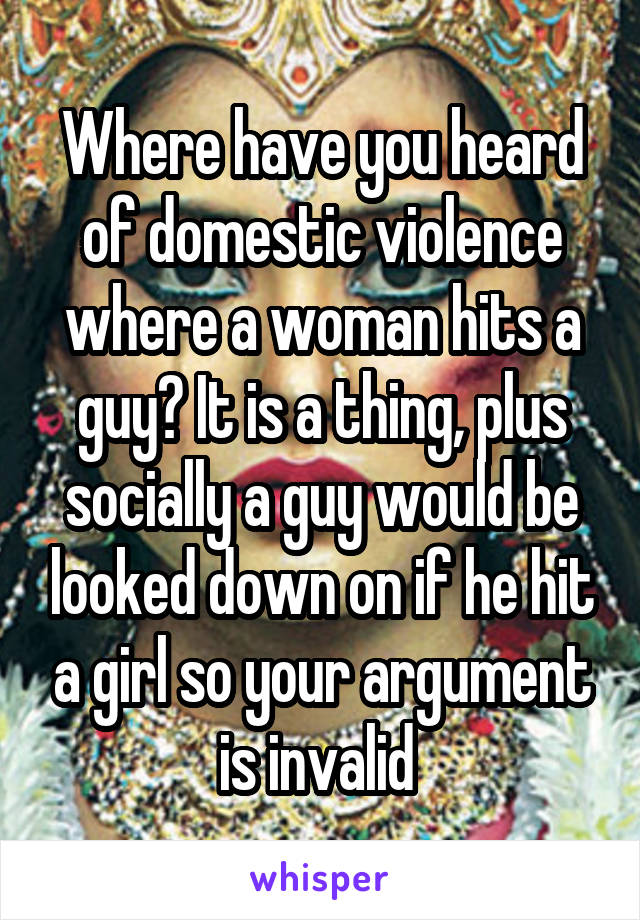 Where have you heard of domestic violence where a woman hits a guy? It is a thing, plus socially a guy would be looked down on if he hit a girl so your argument is invalid 