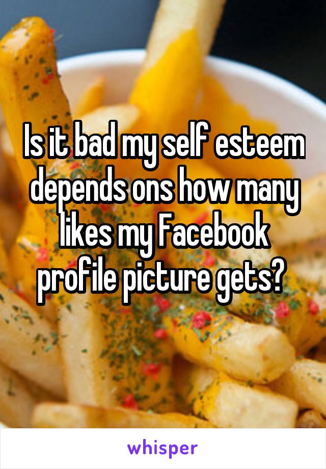 Is it bad my self esteem depends ons how many likes my Facebook profile picture gets? 
