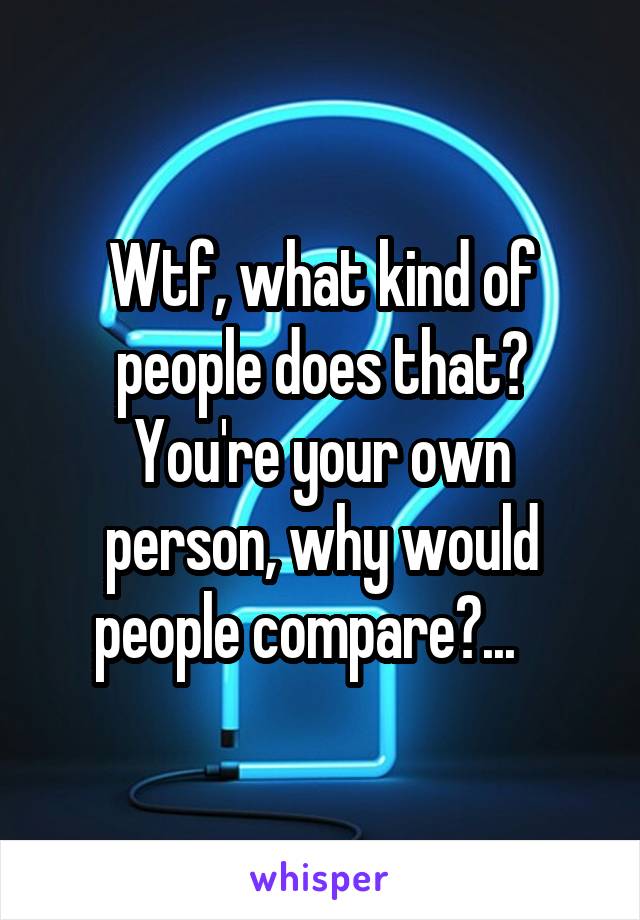 Wtf, what kind of people does that?
You're your own person, why would people compare?...   