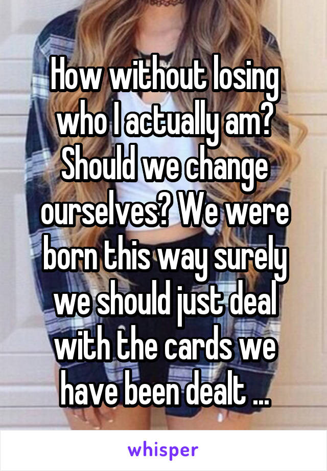 How without losing who I actually am? Should we change ourselves? We were born this way surely we should just deal with the cards we have been dealt ...