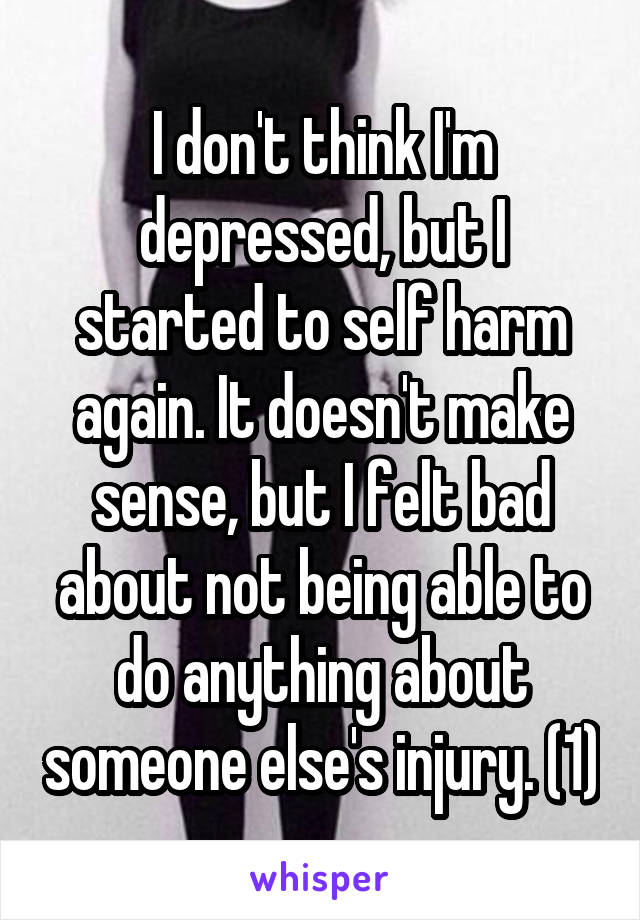 I don't think I'm depressed, but I started to self harm again. It doesn't make sense, but I felt bad about not being able to do anything about someone else's injury. (1)