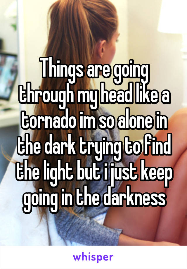 Things are going through my head like a tornado im so alone in the dark trying to find the light but i just keep going in the darkness