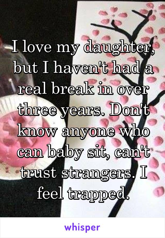 I love my daughter, but I haven't had a real break in over three years. Don't know anyone who can baby sit, can't trust strangers. I feel trapped.