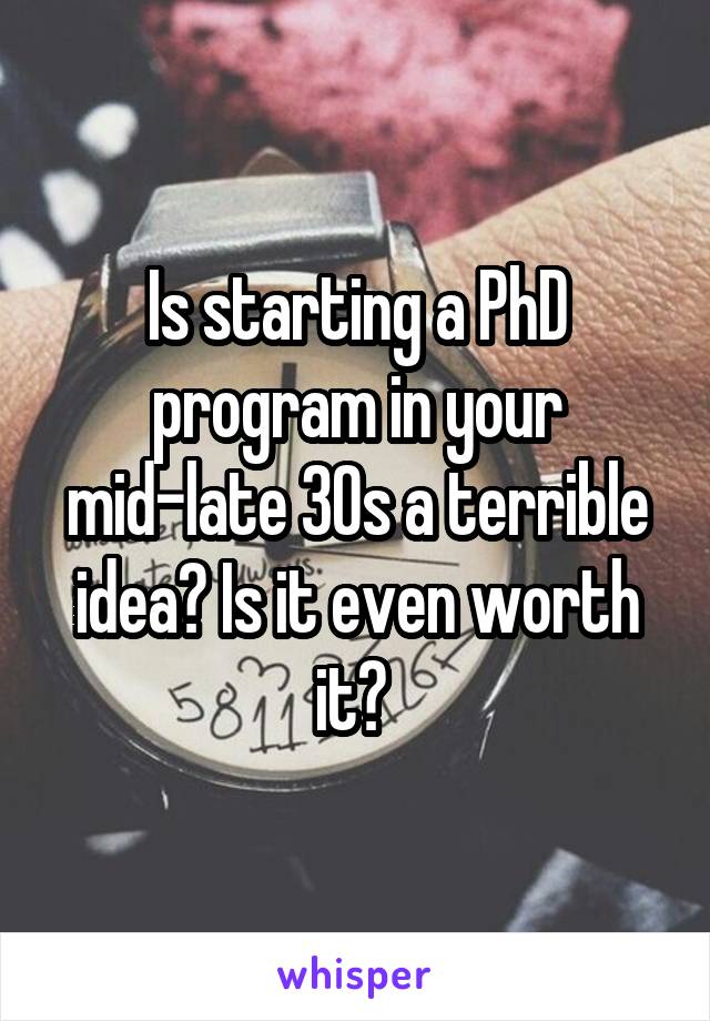 Is starting a PhD program in your mid-late 30s a terrible idea? Is it even worth it? 