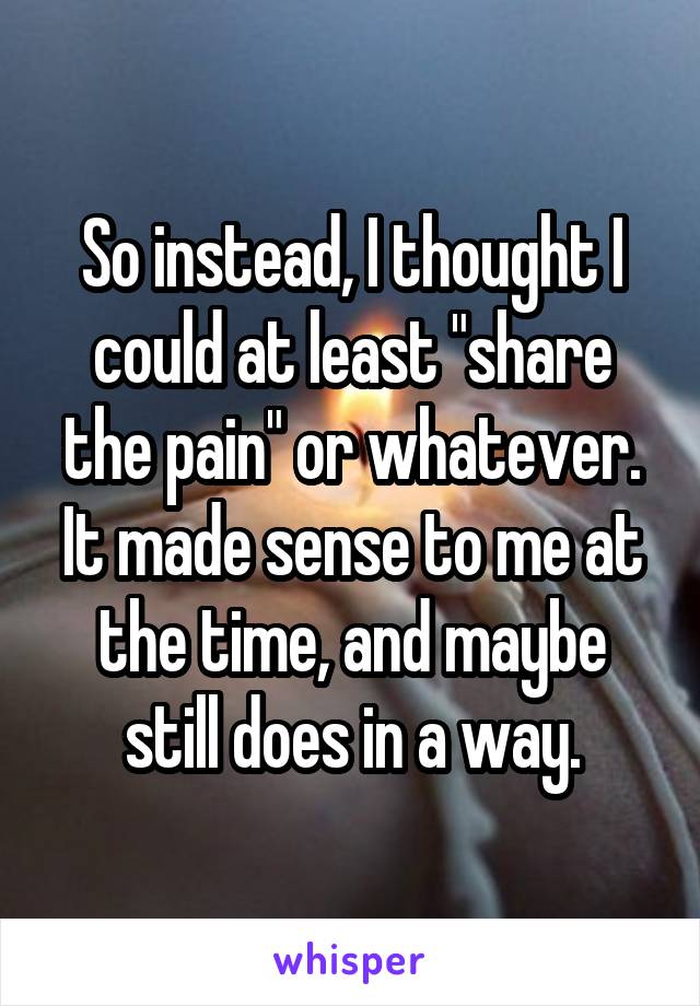 So instead, I thought I could at least "share the pain" or whatever. It made sense to me at the time, and maybe still does in a way.