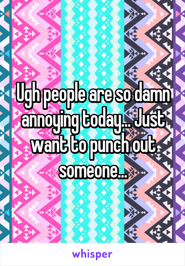 Ugh people are so damn annoying today... Just want to punch out someone...