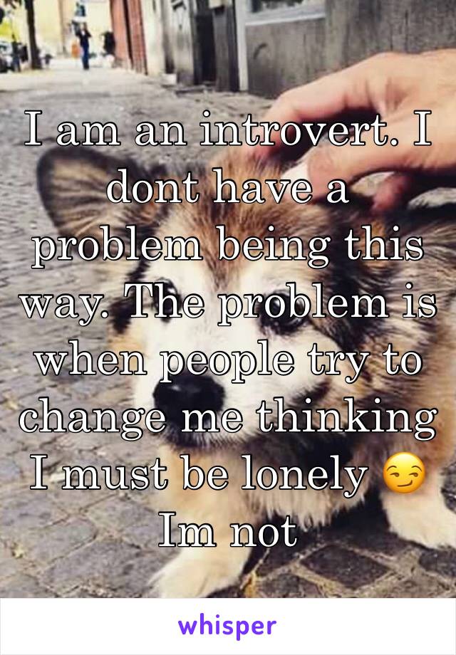 I am an introvert. I dont have a problem being this way. The problem is when people try to change me thinking I must be lonely 😏 
Im not 