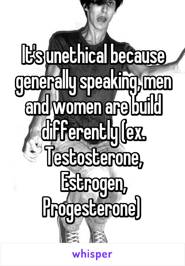 It's unethical because generally speaking, men and women are build differently (ex. Testosterone, Estrogen, Progesterone) 