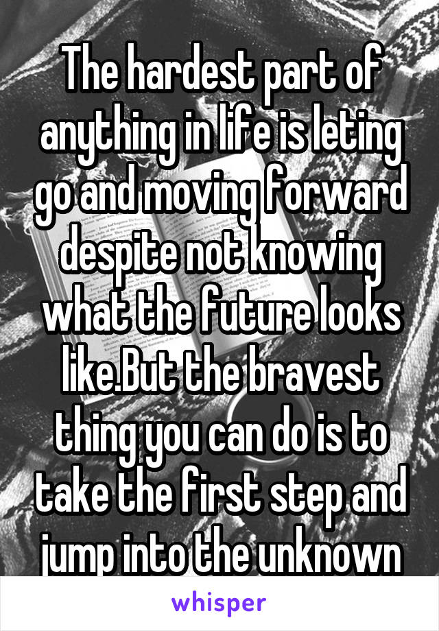 The hardest part of anything in life is leting go and moving forward despite not knowing what the future looks like.But the bravest thing you can do is to take the first step and jump into the unknown