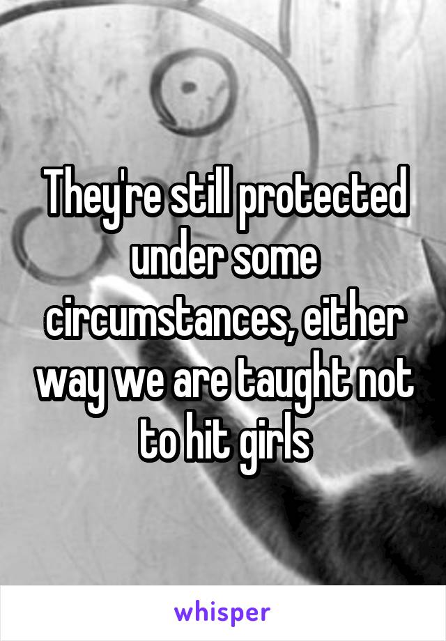 They're still protected under some circumstances, either way we are taught not to hit girls