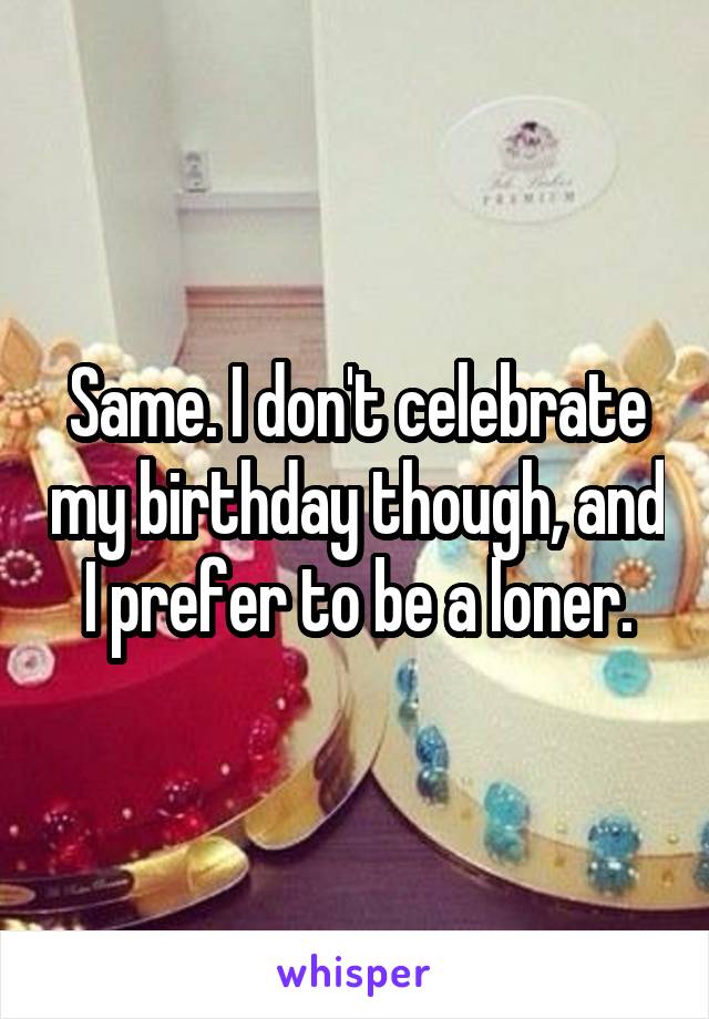 Same. I don't celebrate my birthday though, and I prefer to be a loner.