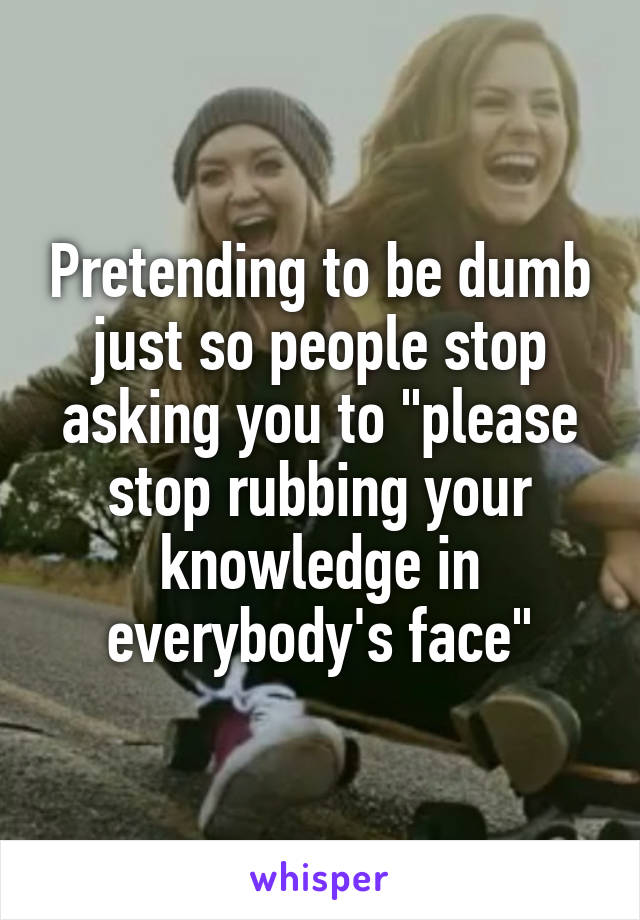 Pretending to be dumb just so people stop asking you to "please stop rubbing your knowledge in everybody's face"