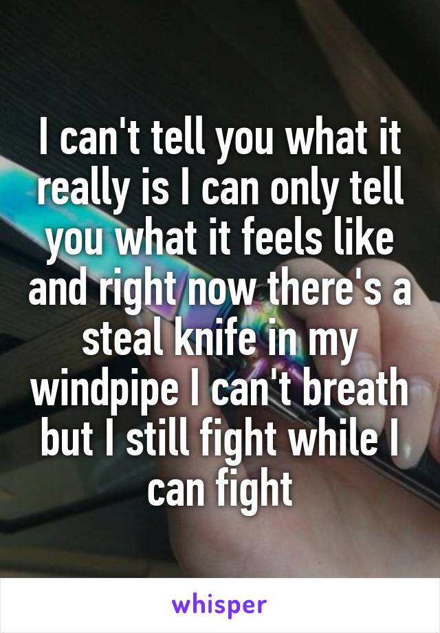 I can't tell you what it really is I can only tell you what it feels like and right now there's a steal knife in my windpipe I can't breath but I still fight while I can fight