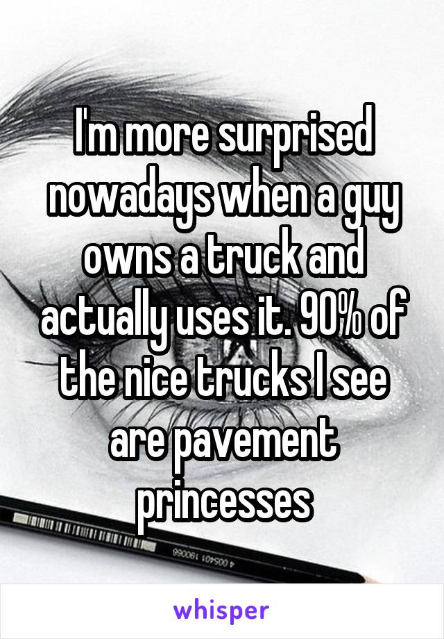 I'm more surprised nowadays when a guy owns a truck and actually uses it. 90% of the nice trucks I see are pavement princesses