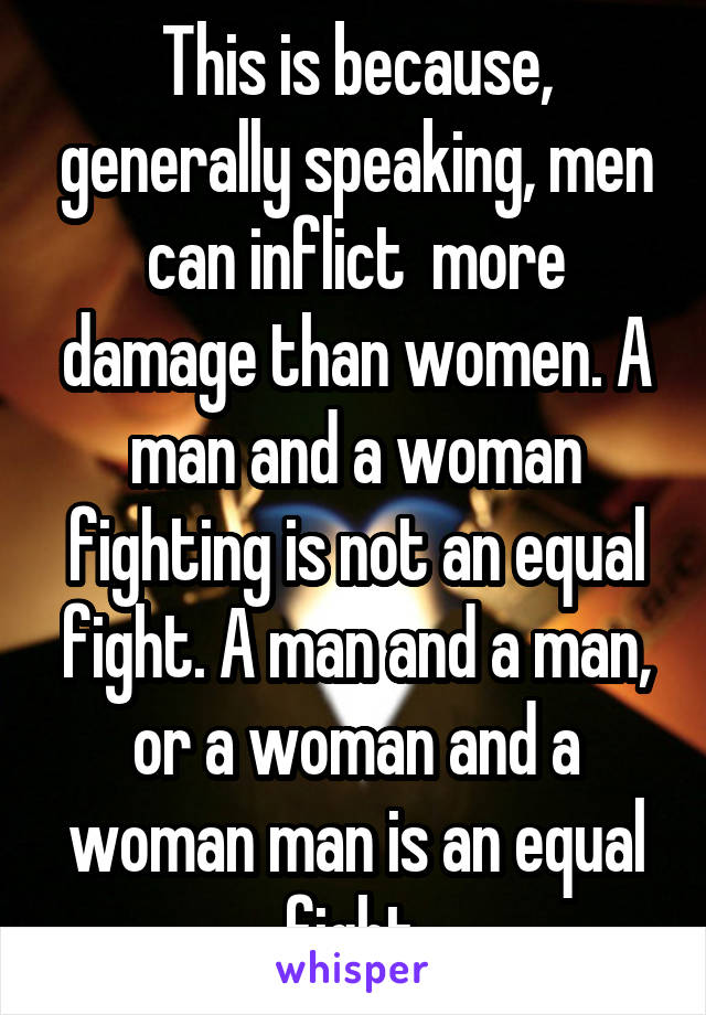 This is because, generally speaking, men can inflict  more damage than women. A man and a woman fighting is not an equal fight. A man and a man, or a woman and a woman man is an equal fight.