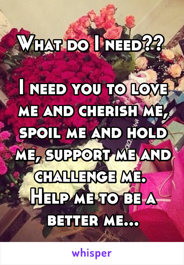 What do I need?? 

I need you to love me and cherish me, spoil me and hold me, support me and challenge me. 
Help me to be a better me...