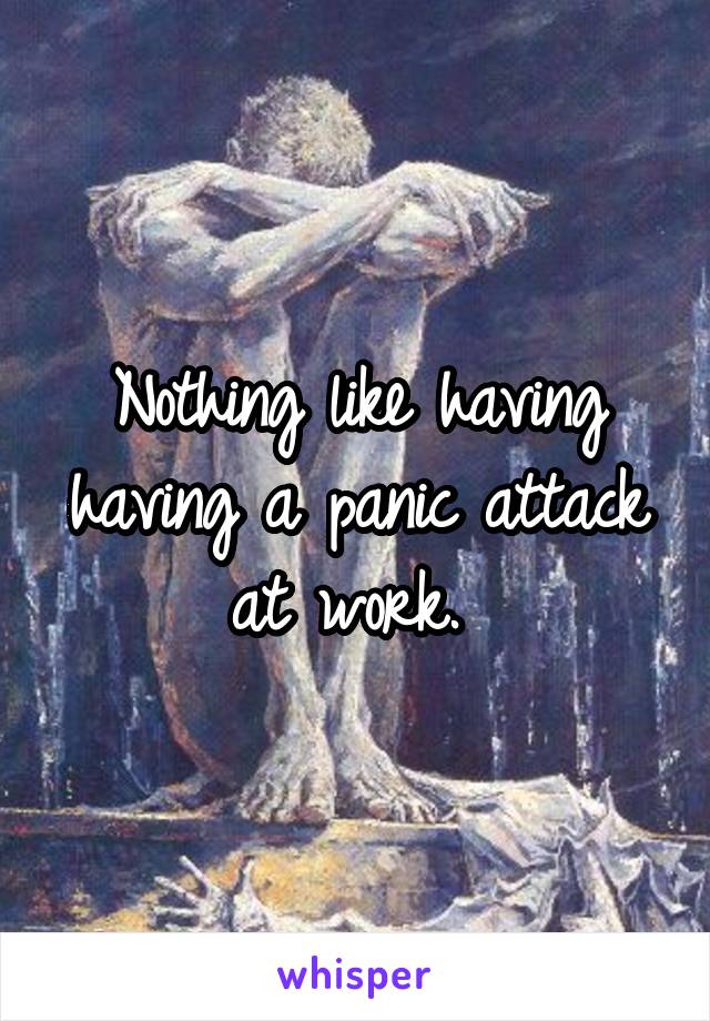 Nothing like having having a panic attack at work. 