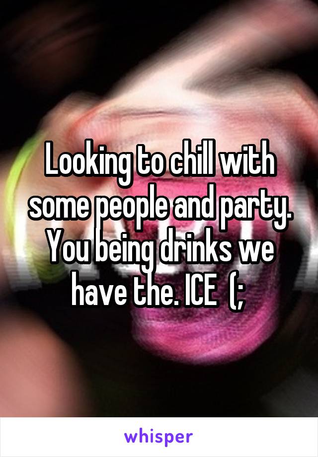 Looking to chill with some people and party. You being drinks we have the. ICE  (; 