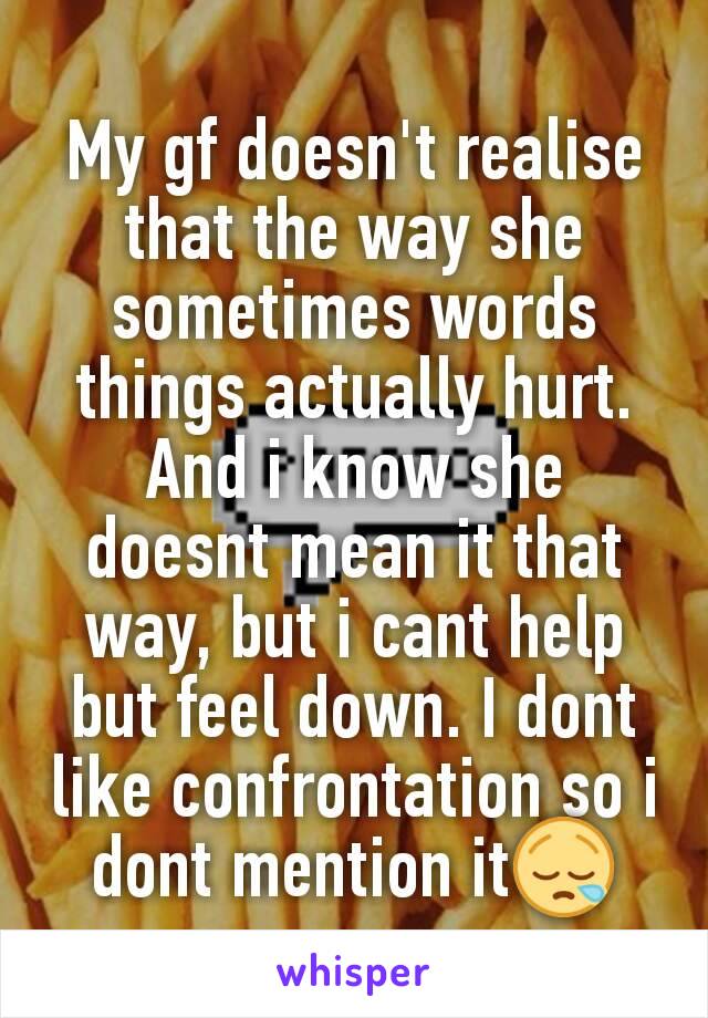 My gf doesn't realise that the way she sometimes words things actually hurt. And i know she doesnt mean it that way, but i cant help but feel down. I dont like confrontation so i dont mention it😪