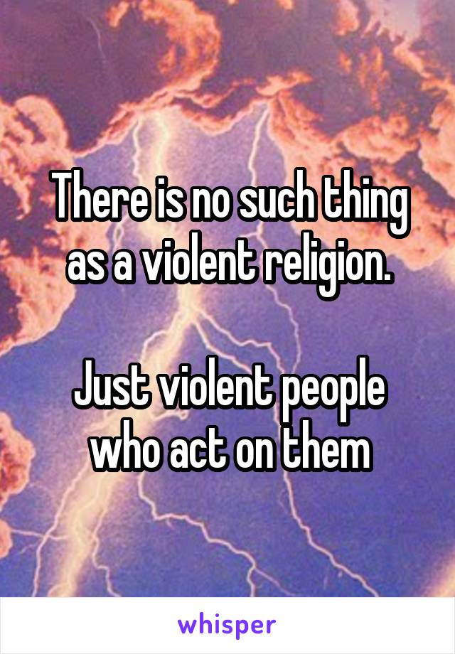 There is no such thing as a violent religion.

Just violent people who act on them