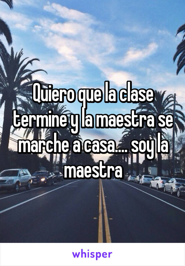 Quiero que la clase termine y la maestra se marche a casa.... soy la maestra