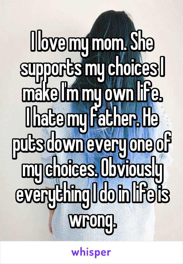 I love my mom. She supports my choices I make I'm my own life.
I hate my father. He puts down every one of my choices. Obviously everything I do in life is wrong.