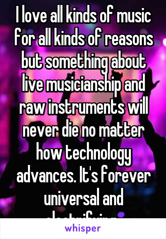 I love all kinds of music for all kinds of reasons but something about live musicianship and raw instruments will never die no matter how technology advances. It's forever universal and electrifying. 