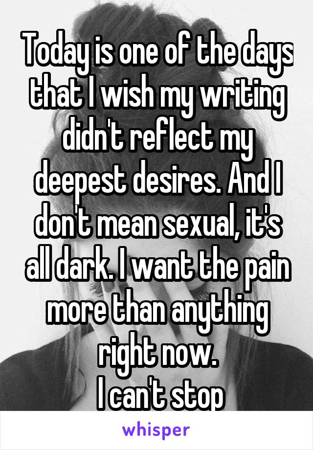 Today is one of the days that I wish my writing didn't reflect my deepest desires. And I don't mean sexual, it's all dark. I want the pain more than anything right now.
 I can't stop