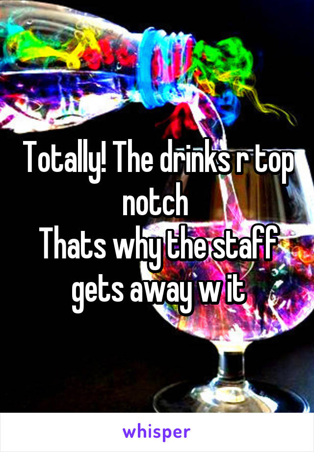 Totally! The drinks r top notch 
Thats why the staff gets away w it